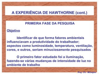 A EXPERIÊNCIA DE HAWTHORNE (cont.)
PRIMEIRA FASE DA PESQUISA
Objetivo
Identificar de que forma fatores ambientais
influenciavam a produtividade do trabalhador;
aspectos como luminosidade, temperatura, ventilação,
cores, e outros, seriam minuciosamente pesquisados
O primeiro fator estudado foi a iluminação,
fazendo-se várias mudanças de intensidade de luz no
ambiente de trabalho
Prof. Dr. Welington
 