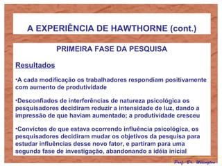 A EXPERIÊNCIA DE HAWTHORNE (cont.)
PRIMEIRA FASE DA PESQUISA
Resultados
•A cada modificação os trabalhadores respondiam positivamente
com aumento de produtividade
•Desconfiados de interferências de natureza psicológica os
pesquisadores decidiram reduzir a intensidade de luz, dando a
impressão de que haviam aumentado; a produtividade cresceu
•Convictos de que estava ocorrendo influência psicológica, os
pesquisadores decidiram mudar os objetivos da pesquisa para
estudar influências desse novo fator, e partiram para uma
segunda fase de investigação, abandonando a idéia inicial
Prof. Dr. Welington
 
