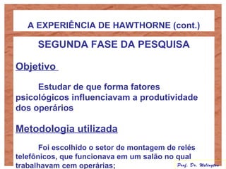 A EXPERIÊNCIA DE HAWTHORNE (cont.)
SEGUNDA FASE DA PESQUISA
Objetivo
Estudar de que forma fatores
psicológicos influenciavam a produtividade
dos operários
Metodologia utilizada
Foi escolhido o setor de montagem de relés
telefônicos, que funcionava em um salão no qual
trabalhavam cem operárias; Prof. Dr. Welington
 