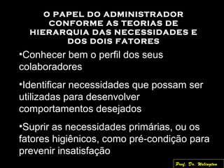 O PAPEL DO ADMINISTRADOR
CONFORME AS TEORIAS DE
HIERARQUIA DAS NECESSIDADES E
DOS DOIS FATORES
•Conhecer bem o perfil dos seus
colaboradores
•Identificar necessidades que possam ser
utilizadas para desenvolver
comportamentos desejados
•Suprir as necessidades primárias, ou os
fatores higiênicos, como pré-condição para
prevenir insatisfação
Prof. Dr. Welington
 