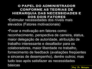 O PAPEL DO ADMINISTRADOR
CONFORME AS TEORIAS DE
HIERARQUIA DAS NECESSIDADES E
DOS DOIS FATORES
•Estimular necessidades dos níveis mais
elevados (Fatores motivacionais)
•Focar a motivação em fatores como:
reconhecimento, perspectiva de carreira, status,
maior delegação de autoridade, atribuição de
trabalho interessante e desafiador para os
colaboradores, maior liberdade no trabalho,
fornecimento de feedback (avaliações freqüentes
e sinceras de desempenho), dentre outros; mas
tudo isso após satisfazer as necessidades
básicas Prof. Dr. Welington
 