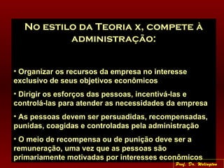 No estilo da Teoria x, compete à
administração:
• Organizar os recursos da empresa no interesse
exclusivo de seus objetivos econômicos
• Dirigir os esforços das pessoas, incentivá-las e
controlá-las para atender as necessidades da empresa
• As pessoas devem ser persuadidas, recompensadas,
punidas, coagidas e controladas pela administração
• O meio de recompensa ou de punição deve ser a
remuneração, uma vez que as pessoas são
primariamente motivadas por interesses econômicos
Prof. Dr. Welington
 