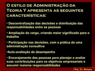 O estilo de Administração da
Teoria Y apresenta as seguintes
características:
• Descentralização das decisões e distribuição das
responsabilidades entre as pessoas
• Ampliação do cargo, criando maior significado para o
trabalho
• Participação nas decisões, com a prática de uma
administração consultiva
•Auto-avaliação de desempenho
• Encorajamento das pessoas para planejar e avaliar
suas contribuições para os objetivos empresariais e
assumir maiores responsabilidades
Prof. Dr. Welington
 