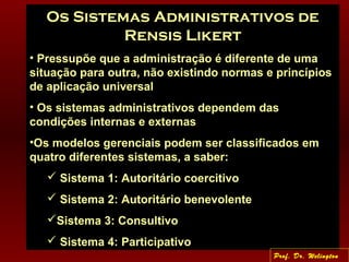 Os Sistemas Administrativos de
Rensis Likert
• Pressupõe que a administração é diferente de uma
situação para outra, não existindo normas e princípios
de aplicação universal
• Os sistemas administrativos dependem das
condições internas e externas
•Os modelos gerenciais podem ser classificados em
quatro diferentes sistemas, a saber:
 Sistema 1: Autoritário coercitivo
 Sistema 2: Autoritário benevolente
Sistema 3: Consultivo
 Sistema 4: Participativo
Prof. Dr. Welington
 