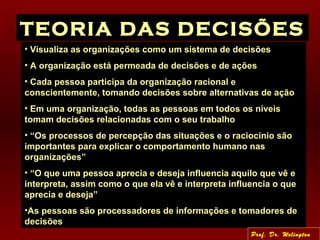 TEORIA DAS DECISÕES
• Visualiza as organizações como um sistema de decisões
• A organização está permeada de decisões e de ações
• Cada pessoa participa da organização racional e
conscientemente, tomando decisões sobre alternativas de ação
• Em uma organização, todas as pessoas em todos os níveis
tomam decisões relacionadas com o seu trabalho
• “Os processos de percepção das situações e o raciocínio são
importantes para explicar o comportamento humano nas
organizações”
• “O que uma pessoa aprecia e deseja influencia aquilo que vê e
interpreta, assim como o que ela vê e interpreta influencia o que
aprecia e deseja”
•As pessoas são processadores de informações e tomadores de
decisões
Prof. Dr. Welington
 