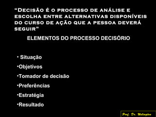 “Decisão é o processo de análise e
escolha entre alternativas disponíveis
do curso de ação que a pessoa deverá
seguir”
ELEMENTOS DO PROCESSO DECISÓRIO
• Situação
•Objetivos
•Tomador de decisão
•Preferências
•Estratégia
•Resultado
Prof. Dr. Welington
 