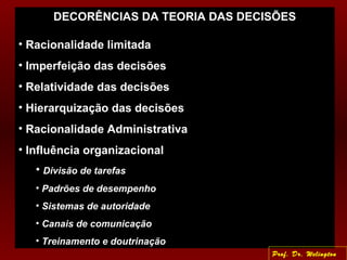 DECORÊNCIAS DA TEORIA DAS DECISÕES
• Racionalidade limitada
• Imperfeição das decisões
• Relatividade das decisões
• Hierarquização das decisões
• Racionalidade Administrativa
• Influência organizacional
• Divisão de tarefas
• Padrões de desempenho
• Sistemas de autoridade
• Canais de comunicação
• Treinamento e doutrinação
Prof. Dr. Welington
 