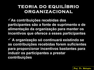 TEORIA DO EQUILÍBRIO
ORGANIZACIONAL
As contribuições recebidas dos
participantes são a fonte de suprimento e de
alimentação da organização para manter os
incentivos que oferece a esses participantes
 A organização só continuará existindo se
as contribuições recebidas forem suficientes
para proporcionar incentivos bastantes para
induzir os participantes a prestar
contribuições
Prof. Dr. Welington
 
