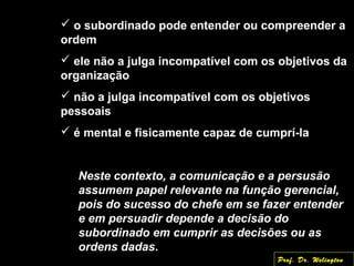  o subordinado pode entender ou compreender a
ordem
 ele não a julga incompatível com os objetivos da
organização
 não a julga incompatível com os objetivos
pessoais
 é mental e fisicamente capaz de cumprí-la
Neste contexto, a comunicação e a persusãoNeste contexto, a comunicação e a persusão
assumem papel relevante na função gerencial,assumem papel relevante na função gerencial,
pois do sucesso do chefe em se fazer entenderpois do sucesso do chefe em se fazer entender
e em persuadir depende a decisão doe em persuadir depende a decisão do
subordinado em cumprir as decisões ou assubordinado em cumprir as decisões ou as
ordens dadasordens dadas.
Prof. Dr. Welington
 