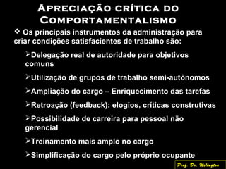 Apreciação crítica do
Comportamentalismo
 Os principais instrumentos da administração para
criar condições satisfacientes de trabalho são:
Delegação real de autoridade para objetivos
comuns
Utilização de grupos de trabalho semi-autônomos
Ampliação do cargo – Enriquecimento das tarefas
Retroação (feedback): elogios, críticas construtivas
Possibilidade de carreira para pessoal não
gerencial
Treinamento mais amplo no cargo
Simplificação do cargo pelo próprio ocupante
Prof. Dr. Welington
 
