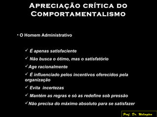 Apreciação crítica do
Comportamentalismo
• O Homem Administrativo
 É apenas satisfaciente
 Não busca o ótimo, mas o satisfatório
Age racionalmente
 É influenciado pelos incentivos oferecidos pela
organização
 Evita incertezas
 Mantém as regras e só as redefine sob pressão
Não precisa do máximo absoluto para se satisfazer
Prof. Dr. Welington
 