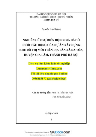 lOMoAR cPSD|16911414
Downloaded by Nguynhavy Ha Vy (Ntkphuong205@gmail.com)
ĐẠI HỌC QUỐC GIA HÀ NỘI
TRƯỜNG ĐẠI HỌC KHOA HỌC TỰ NHIÊN
KHOA ĐỊA LÝ
Nguyễn Huy Hoàng
NGHIÊN CỨU SỰ BIẾN ĐỘNG GIÁ ĐẤT Ở
DƯỚI TÁC ĐỘNG CỦA DỰ ÁN XÂY DỰNG
KHU ĐÔ THỊ MỚI TRÊN ĐỊA BÀN XÃ ĐA TỐN,
HUYỆN GIA LÂM, THÀNH PHỐ HÀ NỘI
Dịch vụ làm khóa luận tốt nghiệp
Luanvantrithuc.com
Tải tài liệu nhanh qua hotline
0936885877 (zalo/tele/viber)
Cán bộ hướng dẫn: PGS.TS Trần Văn Tuấn
ThS. Vũ Khắc Hùng
Hà Nội - 2021
1
 