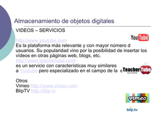 VIDEOS – SERVICIOS http://www.youtube.com Es la plataforma más relevante y con mayor número de usuarios. Su popularidad vino por la posibilidad de insertar los vídeos en otras páginas web, blogs, etc. http://www.teachertube.com/ es un servicio con características muy similares a  Youtube  pero especializado en el campo de la  educación. Otros Vimeo  http://www.vimeo.com BlipTV  http://blip.tv Almacenamiento de objetos digitales 