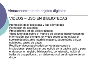 VIDEOS – USO EN BIBLIOTECAS Promoción de la biblioteca y sus actividades Formación de usuarios Proyecciones en las visitas guiadas  Video tutoriales sobre el manejo de algunas herramientas de información, por ejemplo, un vídeo sobre cómo utilizar el servicio de préstamo interbibliotecario, sobre cómo utilizar catálogos, bases de datos Reutilizar videos publicados por otras personas e instituciones, para ilustrar una noticia en la página web o para enriquecer un registro bibliográfico, por ejemplo, incluir el tráiler de una película o un vídeo musical en el registro de un disco. Almacenamiento de objetos digitales 