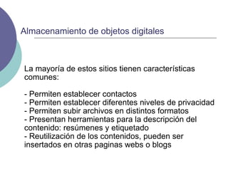 La mayoría de estos sitios tienen características comunes: - Permiten establecer contactos - Permiten establecer diferentes niveles de privacidad - Permiten subir archivos en distintos formatos - Presentan herramientas para la descripción del contenido: resúmenes y etiquetado - Reutilización de los contenidos, pueden ser insertados en otras paginas webs o blogs Almacenamiento de objetos digitales 