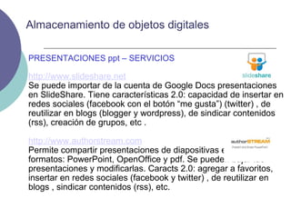 PRESENTACIONES ppt – SERVICIOS http://www.slideshare.net Se puede importar de la cuenta de Google Docs presentaciones en SlideShare. Tiene características 2.0: capacidad de insertar en redes sociales (facebook con el botón “me gusta”) (twitter) , de reutilizar en blogs (blogger y wordpress), de sindicar contenidos (rss), creación de grupos, etc . http://www.authorstream.com Permite compartir presentaciones de diapositivas en diversos formatos: PowerPoint, OpenOffice y pdf. Se pueden bajar las presentaciones y modificarlas. Caracts 2.0: agregar a favoritos, insertar en redes sociales (facebook y twitter) , de reutilizar en blogs , sindicar contenidos (rss), etc.  Almacenamiento de objetos digitales 