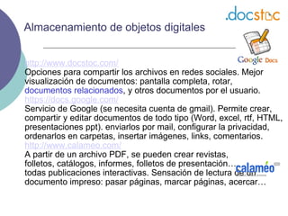 http://www.docstoc.com/ Opciones para compartir los archivos en redes sociales. Mejor visualización de documentos: pantalla completa, rotar,  documentos relacionados , y otros documentos por el usuario. https://docs.google.com/ Servicio de Google (se necesita cuenta de gmail). Permite crear, compartir y editar documentos de todo tipo (Word, excel, rtf, HTML, presentaciones ppt). enviarlos por mail, configurar la privacidad, ordenarlos en carpetas, insertar imágenes, links, comentarios. http://www.calameo.com/ A partir de un archivo PDF, se pueden crear revistas,  folletos, catálogos, informes, folletos de presentación…  todas publicaciones interactivas. Sensación de lectura de un documento impreso: pasar páginas, marcar páginas, acercar… Almacenamiento de objetos digitales 