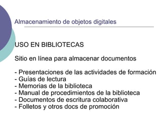USO EN BIBLIOTECAS Sitio en línea para almacenar documentos - Presentaciones de las actividades de formación - Guías de lectura - Memorias de la biblioteca - Manual de procedimientos de la biblioteca - Documentos de escritura colaborativa - Folletos y otros docs de promoción Almacenamiento de objetos digitales 