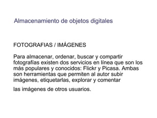 FOTOGRAFIAS / IMÁGENES Para almacenar, ordenar, buscar y compartir fotografías existen dos servicios en línea que son los más populares y conocidos: Flickr y Picasa. Ambas son herramientas que permiten al autor subir imágenes, etiquetarlas, explorar y comentar las imágenes de otros usuarios.   Almacenamiento de objetos digitales 