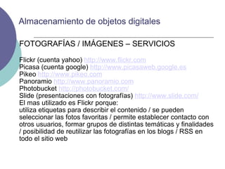 FOTOGRAFÍAS / IMÁGENES – SERVICIOS Flickr (cuenta yahoo)  http://www.flickr.com Picasa (cuenta google)  http://www.picasaweb.google.es Pikeo  http://www.pikeo.com Panoramio  http://www.panoramio.com Photobucket  http://photobucket.com/ Slide (presentaciones con fotografías)  http://www.slide.com/ El mas utilizado es Flickr porque: utiliza etiquetas para describir el contenido / se pueden seleccionar las fotos favoritas / permite establecer contacto con otros usuarios, formar grupos de distintas temáticas y finalidades / posibilidad de reutilizar las fotografías en los blogs / RSS en todo el sitio web Almacenamiento de objetos digitales 
