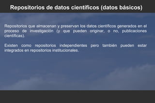 Repositorios que almacenan y preservan los datos científicos generados en el
proceso de investigación (y que pueden originar, o no, publicaciones
científicas).
Existen como repositorios independientes pero también pueden estar
integrados en repositorios institucionales.
Repositorios de datos científicos (datos básicos)
 