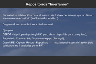 Repositorios establecidos para el archivo de trabajo de autores que no tienen
acceso a otro repositorio (institucional o temático).
En general, son establecidos a nivel nacional
Ejemplos:
DEPOT - http://opendepot.org/ (UK, pero ahora disponible para cualquiera),
Repositorio Comum - http://comum.rcaap.pt/ (Portugal),
OpenAIRE Orphan Record Repository - http://openaire.cern.ch/ (solo para
publicaciones financiadas por el FP7)
Repositorios “huérfanos”
 