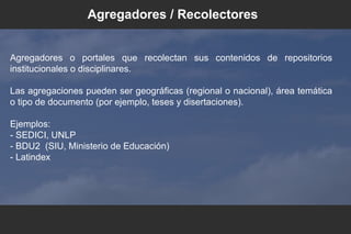 Agregadores o portales que recolectan sus contenidos de repositorios
institucionales o disciplinares.
Las agregaciones pueden ser geográficas (regional o nacional), área temática
o tipo de documento (por ejemplo, teses y disertaciones).
Ejemplos:
- SEDICI, UNLP
- BDU2 (SIU, Ministerio de Educación)
- Latindex
Agregadores / Recolectores
 
