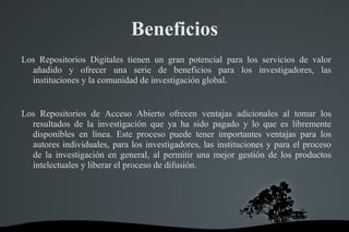 Beneficios
Los Repositorios Digitales tienen un gran potencial para los servicios de valor
añadido y ofrecer una serie de beneficios para los investigadores, las
instituciones y la comunidad de investigación global.
Los Repositorios de Acceso Abierto ofrecen ventajas adicionales al tomar los
resultados de la investigación que ya ha sido pagado y lo que es libremente
disponibles en línea. Este proceso puede tener importantes ventajas para los
autores individuales, para los investigadores, las instituciones y para el proceso
de la investigación en general, al permitir una mejor gestión de los productos
intelectuales y liberar el proceso de difusión.
 