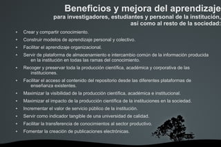 Crear y compartir conocimiento.
 Construir modelos de aprendizaje personal y colectivo.
 Facilitar el aprendizaje organizacional.
 Servir de plataforma de almacenamiento e intercambio común de la información producida
en la institución en todas las ramas del conocimiento.
 Recoger y preservar toda la producción científica, académica y corporativa de las
instituciones.
 Facilitar el acceso al contenido del repositorio desde las diferentes plataformas de
enseñanza existentes.
 Maximizar la visibilidad de la producción científica, académica e institucional.
 Maximizar el impacto de la producción científica de la instituciones en la sociedad.
 Incrementar el valor de servicio público de la institución.
 Servir como indicador tangible de una universidad de calidad.
 Facilitar la transferencia de conocimientos al sector productivo.
 Fomentar la creación de publicaciones electrónicas.
Beneficios y mejora del aprendizaje
para investigadores, estudiantes y personal de la institución,
así como al resto de la sociedad:
 