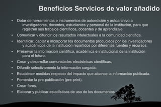 Beneficios Servicios de valor añadido
 Dotar de herramientas e instrumentos de autoedición y autoarchivo a
investigadores, docentes, estudiantes y personal de la institución, para que
registren sus trabajos científicos, docentes y de aprendizaje.
 Comunicar y difundir los resultados intelectuales a la comunidad científica.
 Identificar, captar e incorporar los documentos producidos por los investigadores
y académicos de la institución repartidos por diferentes fuentes y recursos.
 Preservar la información científica, académica e institucional de la institución
para el futuro.
 Crear y desarrollar comunidades electrónicas científicas.
 Difundir selectivamente la información cargada.
 Establecer medidas respecto del impacto que alcance la información publicada.
 Fomentar la pre-publicación (pre-print).
 Crear foros.
 Elaborar y publicar estadísticas de uso de los documentos.
 
