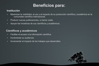 Beneficios para:
Institución
 Maximizar la visibilidad, el uso y el impacto de su producción científica y académica en la
comunidad científica internacional.
 Producir nuevas publicaciones, a menor coste.
 Apoyar las iniciativas de sus científicos y académicos.
Científicos y académicos
● Facilitar el acceso a la información científica.
 Incrementar su audiencia.
 Incrementar el impacto de los trabajos que desarrollan.
 