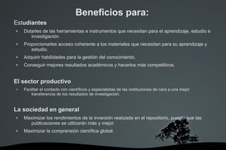 Estudiantes
 Dotarles de las herramientas e instrumentos que necesitan para el aprendizaje, estudio e
investigación.
 Proporcionarles acceso coherente a los materiales que necesitan para su aprendizaje y
estudio.
 Adquirir habilidades para la gestión del conocimiento.
 Conseguir mejores resultados académicos y hacerlos más competitivos.
El sector productivo
● Facilitar el contacto con científicos y especialistas de las instituciones de cara a una mejor
transferencia de los resultados de investigación.
La sociedad en general
 Maximizar los rendimientos de la inversión realizada en el repositorio, puesto que las
publicaciones se utilizarán más y mejor.
 Maximizar la comprensión científica global.
Beneficios para:
 