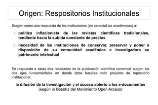 Origen: Respositorios Institucionales
Surgen como una respuesta de las instituciones (en especial las académicas) a:
1. política inflacionista de las revistas científicas tradicionales,
tendiente hacia la subida constante de precios
2. necesidad de las instituciones de conservar, preservar y poner a
disposición de su comunidad académica e investigadora su
patrimonio intelectual
En respuesta a estas dos realidades de la publicación científica comercial surgen los
dos ejes fundamentales en donde debe basarse todo proyecto de repositorio
institucional:
la difusión de la investigación y el acceso abierto a los e-documentos
(según la filosofía del Movimiento Open Access)
 