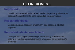 Repositorio
Un sitio, o contenedor donde se pueden depositar y almacenar
objetos (frecuentemente para seguridad y preservación)
Repositorio digital
Un sistema para recoger, preservar y dar acceso a objetos
digitales
Repositorio de Acceso Abierto
Un repositorio digital que recoge, almacena y ofrece acceso
abierto a resultados (publicaciones y/o datos) de investigación
científica
DEFINICIONES...DEFINICIONES...
 