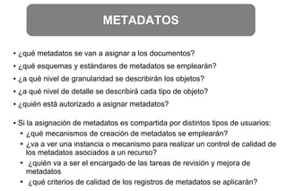 METADATOS
● ¿qué metadatos se van a asignar a los documentos?
● ¿qué esquemas y estándares de metadatos se emplearán?
● ¿a qué nivel de granularidad se describirán los objetos?
● ¿a qué nivel de detalle se describirá cada tipo de objeto?
● ¿quién está autorizado a asignar metadatos?
● Si la asignación de metadatos es compartida por distintos tipos de usuarios:
➔ ¿qué mecanismos de creación de metadatos se emplearán?
➔ ¿va a ver una instancia o mecanismo para realizar un control de calidad de
los metadatos asociados a un recurso?
➔ ¿quién va a ser el encargado de las tareas de revisión y mejora de
metadatos
➔ ¿qué criterios de calidad de los registros de metadatos se aplicarán?
 