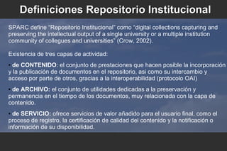 Definiciones Repositorio InstitucionalDefiniciones Repositorio Institucional
SPARC define “Repositorio Institucional” como “digital collections capturing and
preserving the intellectual output of a single university or a multiple institution
community of collegues and universities” (Crow, 2002).
Existencia de tres capas de actividad:
● de CONTENIDO: el conjunto de prestaciones que hacen posible la incorporación
y la publicación de documentos en el repositorio, asi como su intercambio y
acceso por parte de otros, gracias a la interoperabilidad (protocolo OAI)
● de ARCHIVO: el conjunto de utilidades dedicadas a la preservación y
permanencia en el tiempo de los documentos, muy relacionada con la capa de
contenido.
● de SERVICIO: ofrece servicios de valor añadido para el usuario final, como el
proceso de registro, la certificación de calidad del contenido y la notificación o
información de su disponibilidad.
 
