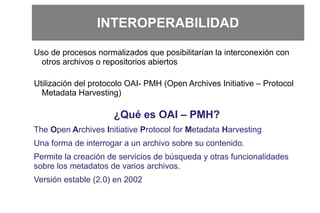 INTEROPERABILIDAD
Uso de procesos normalizados que posibilitarían la interconexión con
otros archivos o repositorios abiertos
Utilización del protocolo OAI- PMH (Open Archives Initiative – Protocol
Metadata Harvesting)
¿Qué es OAI – PMH?
The Open Archives Initiative Protocol for Metadata Harvesting
Una forma de interrogar a un archivo sobre su contenido.
Permite la creación de servicios de búsqueda y otras funcionalidades
sobre los metadatos de varios archivos.
Versión estable (2.0) en 2002
 