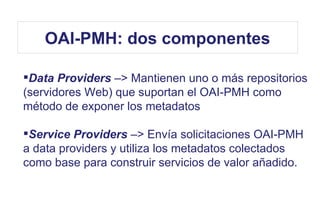 Data Providers –> Mantienen uno o más repositorios
(servidores Web) que suportan el OAI-PMH como
método de exponer los metadatos
Service Providers –> Envía solicitaciones OAI-PMH
a data providers y utiliza los metadatos colectados
como base para construir servicios de valor añadido.
OAI-PMH: dos componentes
 