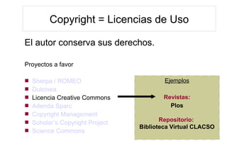 Copyright = Licencias de Uso
El autor conserva sus derechos.
Proyectos a favor
 Sherpa / ROMEO
 Dulcinea
 Licencia Creative Commons
 Adenda Sparc
 Copyright Management
 Scholar’s Copyright Project
 Science Commons
Ejemplos
Revistas:
Plos
Repositorio:
Biblioteca Virtual CLACSO
 