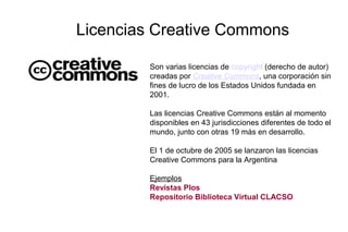 Licencias Creative Commons
Son varias licencias de copyright (derecho de autor)
creadas por Creative Commons, una corporación sin
fines de lucro de los Estados Unidos fundada en
2001.
Las licencias Creative Commons están al momento
disponibles en 43 jurisdicciones diferentes de todo el
mundo, junto con otras 19 más en desarrollo.
El 1 de octubre de 2005 se lanzaron las licencias
Creative Commons para la Argentina
Ejemplos
Revistas Plos
Repositorio Biblioteca Virtual CLACSO
 