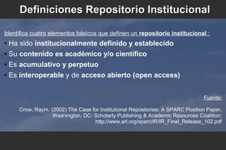 Definiciones Repositorio InstitucionalDefiniciones Repositorio Institucional
Identifica cuatro elementos básicos que definen un repositorio institucional :
● Ha sido institucionalmente definido y establecido
● Su contenido es académico y/o científico
● Es acumulativo y perpetuo
● Es interoperable y de acceso abierto (open access)
Fuente:
Crow, Raym. (2002) The Case for Institutional Repositories: A SPARC Position Paper,
Washington, DC: Scholarly Publishing & Academic Resources Coalition:
http://www.arl.org/sparc/IR/IR_Final_Release_102.pdf
 