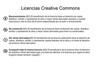 Licencias Creative Commons
Reconocimiento (BY) El beneficiario de la licencia tiene el derecho de copiar,
distribuir, exhibir y representar la obra y hacer obras derivadas siempre y cuando
reconozca y cite la obra de la forma especificada por el autor o el licenciante.
No comercial (NC) El beneficiario de la licencia tiene el derecho de copiar, distribuir,
exhibir y representar la obra y hacer obras derivadas para fines no comerciales.
Sin obras derivadas(ND) El beneficiario de la licencia solamente tiene el derecho de
copiar, distribuir, exhibir y representar copias literales de la obra y no tiene el derecho
de producir obras derivadas.
Compartir bajo la misma licencia (SA) El beneficiario de la licencia tiene el derecho
de distribuir obras derivadas bajo una licencia idéntica a la licencia que regula la obra
original (véase tambien copyleft.)
 