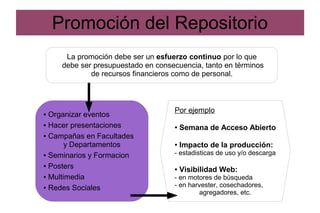 Promoción del Repositorio
La promoción debe ser un esfuerzo continuo por lo que
debe ser presupuestado en consecuencia, tanto en términos
de recursos financieros como de personal.
● Organizar eventos
● Hacer presentaciones
● Campañas en Facultades
y Departamentos
● Seminarios y Formacion
● Posters
● Multimedia
● Redes Sociales
Por ejemplo
● Semana de Acceso Abierto
● Impacto de la producción:
- estadisticas de uso y/o descarga
● Visibilidad Web:
- en motores de búsqueda
- en harvester, cosechadores,
agregadores, etc.
 