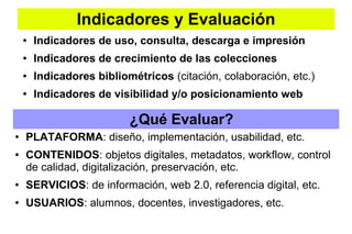 Indicadores y Evaluación
● Indicadores de uso, consulta, descarga e impresión
● Indicadores de crecimiento de las colecciones
● Indicadores bibliométricos (citación, colaboración, etc.)
● Indicadores de visibilidad y/o posicionamiento web
● PLATAFORMA: diseño, implementación, usabilidad, etc.
● CONTENIDOS: objetos digitales, metadatos, workflow, control
de calidad, digitalización, preservación, etc.
● SERVICIOS: de información, web 2.0, referencia digital, etc.
● USUARIOS: alumnos, docentes, investigadores, etc.
¿Qué Evaluar?
 