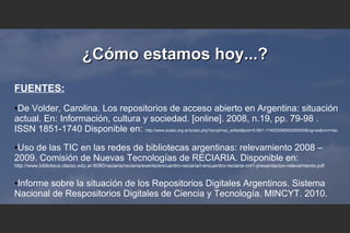 ¿Cómo estamos hoy...?¿Cómo estamos hoy...?
FUENTES:
●De Volder, Carolina. Los repositorios de acceso abierto en Argentina: situación
actual. En: Información, cultura y sociedad. [online]. 2008, n.19, pp. 79-98 .
ISSN 1851-1740 Disponible en: http://www.scielo.org.ar/scielo.php?script=sci_arttext&pid=S1851-17402008000200005&lng=es&nrm=iso
●Uso de las TIC en las redes de bibliotecas argentinas: relevamiento 2008 –
2009. Comisión de Nuevas Tecnologías de RECIARIA. Disponible en:
http://www.biblioteca.clacso.edu.ar:8080/reciaria/reciaria/events/encuentro-reciaria/i-encuentro-reciaria-cnt1-presentacion-relevamiento.pdf
●Informe sobre la situación de los Repositorios Digitales Argentinos. Sistema
Nacional de Respositorios Digitales de Ciencia y Tecnología. MINCYT. 2010.
 
