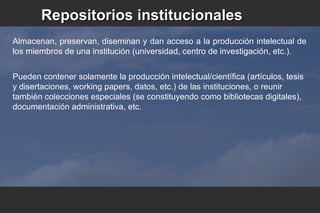 Almacenan, preservan, diseminan y dan acceso a la producción intelectual de
los miembros de una institución (universidad, centro de investigación, etc.).
Pueden contener solamente la producción intelectual/científica (artículos, tesis
y disertaciones, working papers, datos, etc.) de las instituciones, o reunir
también colecciones especiales (se constituyendo como bibliotecas digitales),
documentación administrativa, etc.
Repositorios institucionalesRepositorios institucionales
 