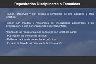 Reúnen, preservan y dan acceso a contenidos de una disciplina o área
temática.
Pueden ser creados y mantenidos por instituciones académicas o de
investigación, o bien por organismos gubernamentales.
Algunos de los repositorios más conocidos son temáticos como:
- PubMed en las ciencias de la salud,
- RePec en la área de la ciencias económicas,
- E-Lis en la área de las ciencias de la información.
Repositorios Disciplinares o Temáticos
 