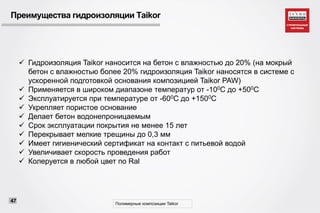 Преимущества гидроизоляции Taikor
 Гидроизоляция Taikor наносится на бетон с влажностью до 20% (на мокрый
бетон с влажностью более 20% гидроизоляция Taikor наносятся в системе с
ускоренной подготовкой основания композицией Taikor PAW)
 Применяется в широком диапазоне температур от -100С до +500С
 Эксплуатируется при температуре от -600С до +1500С
 Укрепляет пористое основание
 Делает бетон водонепроницаемым
 Срок эксплуатации покрытия не менее 15 лет
 Перекрывает мелкие трещины до 0,3 мм
 Имеет гигиенический сертификат на контакт с питьевой водой
 Увеличивает скорость проведения работ
 Колеруется в любой цвет по Ral
Полимерные композиции Taikor
47
 