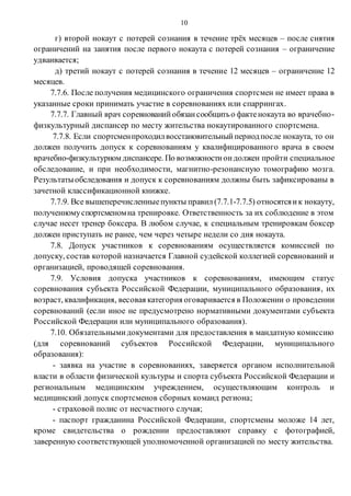 10
г) второй нокаут с потерей сознания в течение трёх месяцев – после снятия
ограничений на занятия после первого нокаута с потерей сознания – ограничение
удваивается;
д) третий нокаут с потерей сознания в течение 12 месяцев – ограничение 12
месяцев.
7.7.6. После получения медицинского ограничения спортсмен не имеет права в
указанные сроки принимать участие в соревнованиях или спаррингах.
7.7.7. Главный врач соревнованийобязансообщитьо фактенокаута во врачебно-
физкультурный диспансер по месту жительства нокаутированного спортсмена.
7.7.8. Если спортсменпроходилвосстановительныйпериодпосле нокаута, то он
должен получить допуск к соревнованиям у квалифицированного врача в своем
врачебно-физкультурном диспансере. По возможностиондолжен пройти специальное
обследование, и при необходимости, магнитно-резонансную томографию мозга.
Результатыобследования и допуск к соревнованиям должны быть зафиксированы в
зачетной классификационной книжке.
7.7.9. Все вышеперечисленныепункты правил (7.7.1-7.7.5) относятсяик нокауту,
полученномуспортсменомна тренировке. Ответственность за их соблюдение в этом
случае несет тренер боксера. В любом случае, к специальным тренировкам боксер
должен приступать не ранее, чем через четыре недели со дня нокаута.
7.8. Допуск участников к соревнованиям осуществляется комиссией по
допуску, состав которой назначается Главной судейской коллегией соревнований и
организацией, проводящей соревнования.
7.9. Условия допуска участников к соревнованиям, имеющим статус
соревнования субъекта Российской Федерации, муниципального образования, их
возраст, квалификация, весовая категория оговаривается в Положении о проведении
соревнований (если иное не предусмотрено нормативными документами субъекта
Российской Федерации или муниципального образования).
7.10. Обязательнымидокументами для предоставления в мандатную комиссию
(для соревнований субъектов Российской Федерации, муниципального
образования):
- заявка на участие в соревнованиях, заверяется органом исполнительной
власти в области физической культуры и спорта субъекта Российской Федерации и
региональным медицинским учреждением, осуществляющим контроль и
медицинский допуск спортсменов сборных команд региона;
- страховой полис от несчастного случая;
- паспорт гражданина Российской Федерации, спортсмены моложе 14 лет,
кроме свидетельства о рождении предоставляют справку с фотографией,
заверенную соответствующей уполномоченной организацией по месту жительства.
 