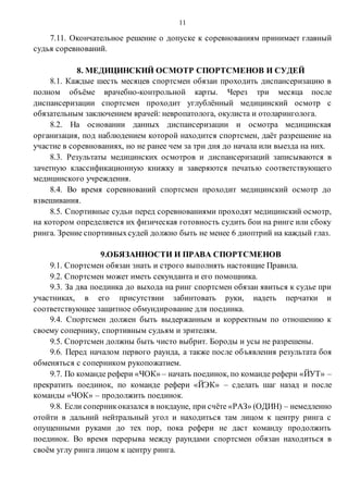 11
7.11. Окончательное решение о допуске к соревнованиям принимает главный
судья соревнований.
8. МЕДИЦИНСКИЙ ОСМОТР СПОРТСМЕНОВ И СУДЕЙ
8.1. Каждые шесть месяцев спортсмен обязан проходить диспансеризацию в
полном объёме врачебно-контрольной карты. Через три месяца после
диспансеризации спортсмен проходит углублённый медицинский осмотр с
обязательным заключением врачей: невропатолога, окулиста и отоларинголога.
8.2. На основании данных диспансеризации и осмотра медицинская
организация, под наблюдением которой находится спортсмен, даёт разрешение на
участие в соревнованиях, но не ранее чем за три дня до начала или выезда на них.
8.3. Результаты медицинских осмотров и диспансеризаций записываются в
зачетную классификационную книжку и заверяются печатью соответствующего
медицинского учреждения.
8.4. Во время соревнований спортсмен проходит медицинский осмотр до
взвешивания.
8.5. Спортивные судьи перед соревнованиями проходят медицинский осмотр,
на котором определяется их физическая готовность судить бои на ринге или сбоку
ринга. Зрение спортивныхсудей должно быть не менее 6 диоптрий на каждый глаз.
9.ОБЯЗАННОСТИ И ПРАВА СПОРТСМЕНОВ
9.1. Спортсмен обязан знать и строго выполнять настоящие Правила.
9.2. Спортсмен может иметь секунданта и его помощника.
9.3. За два поединка до выхода на ринг спортсмен обязан явиться к судье при
участниках, в его присутствии забинтовать руки, надеть перчатки и
соответствующее защитное обмундирование для поединка.
9.4. Спортсмен должен быть выдержанным и корректным по отношению к
своему сопернику, спортивным судьям и зрителям.
9.5. Спортсмен должны быть чисто выбрит. Бороды и усы не разрешены.
9.6. Перед началом первого раунда, а также после объявления результата боя
обменяться с соперником рукопожатием.
9.7. По команде рефери «ЧОК» – начать поединок, по команде рефери «ЙУТ» –
прекратить поединок, по команде рефери «ЙЭК» – сделать шаг назад и после
команды «ЧОК» – продолжить поединок.
9.8. Если соперникоказался в нокдауне, при счёте «РАЗ» (ОДИН) – немедленно
отойти в дальний нейтральный угол и находиться там лицом к центру ринга с
опущенными руками до тех пор, пока рефери не даст команду продолжить
поединок. Во время перерыва между раундами спортсмен обязан находиться в
своём углу ринга лицом к центру ринга.
 